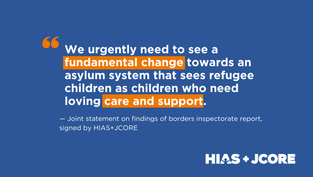 Graphic with a blue background and white text, with HIAS+JCORE's logo in the bottom right hand corner. The graphic reads: "We urgently need to see a fundamental change towards an asylum system that sees refugee children as children who need loving care and support." (The words 'fundamental change', and 'care and support' are highlighted in orange. Under this text reads: "Joint statement on findings of borders inspectorate report, signed by HIAS+JCORE.