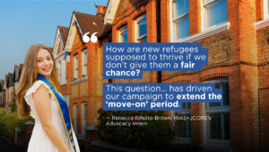 Graphic, which has a background of a row of terraced houses. Imposed on the front left is a photo of Rebecca Rifkind-Brown, HIAS+JCORE's Advocacy Intern, who is wearing a white dress and smiling. To the right of Rebecca is a paragraph of text. This is in white font, on a blue background. It reads: "How are new refugees supposed to thrive if we don’t give them a fair chance? This question... has driven our campaign to extend the ‘move-on’ period. Underneath reads: "— Rebecca Rifkind-Brown, HIAS+JCORE’s Advocacy Intern